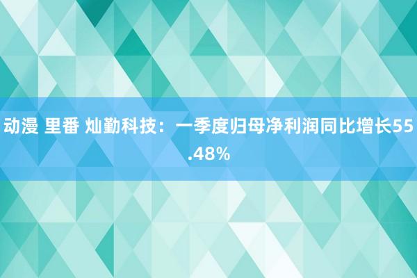 动漫 里番 灿勤科技：一季度归母净利润同比增长55.48%