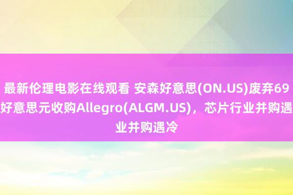 最新伦理电影在线观看 安森好意思(ON.US)废弃69亿好意思元收购Allegro(ALGM.US)，芯片行业并购遇冷