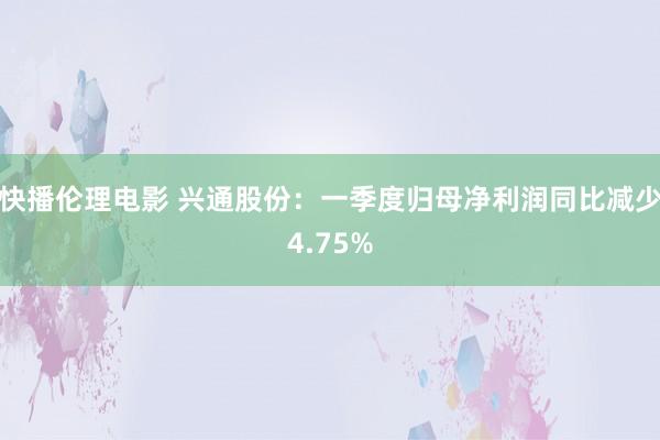 快播伦理电影 兴通股份：一季度归母净利润同比减少4.75%