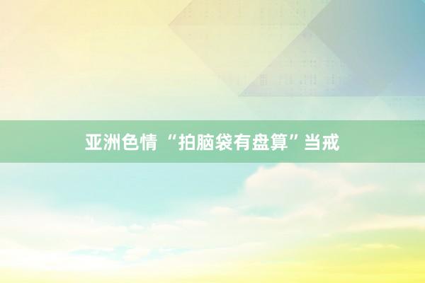 亚洲色情 “拍脑袋有盘算”当戒