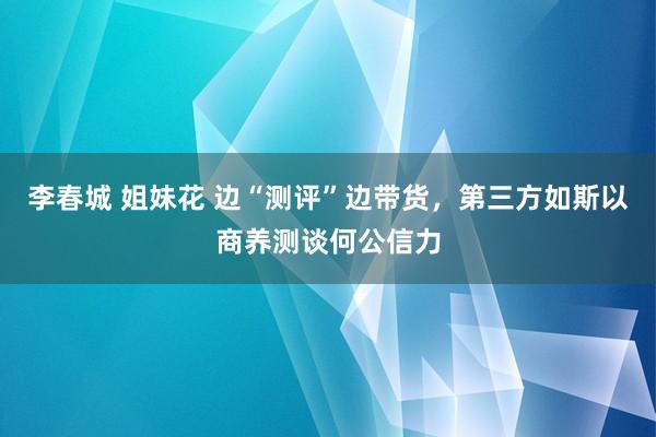 李春城 姐妹花 边“测评”边带货，第三方如斯以商养测谈何公信力