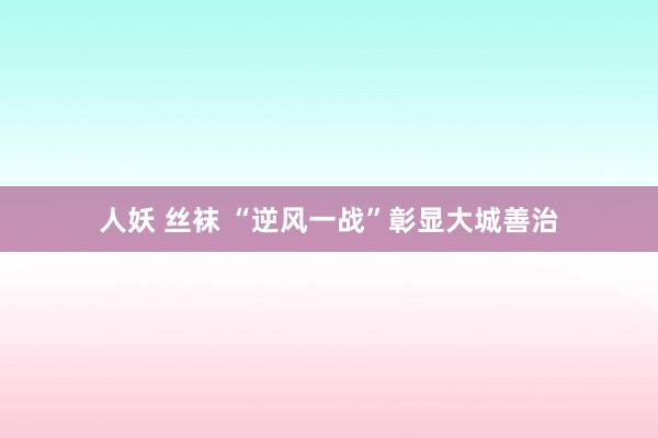 人妖 丝袜 “逆风一战”彰显大城善治
