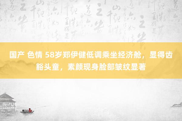 国产 色情 58岁郑伊健低调乘坐经济舱，显得齿豁头童，素颜现身脸部皱纹显著