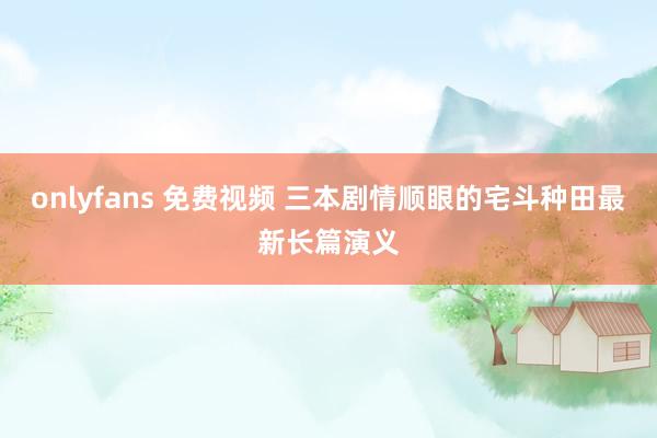 onlyfans 免费视频 三本剧情顺眼的宅斗种田最新长篇演义