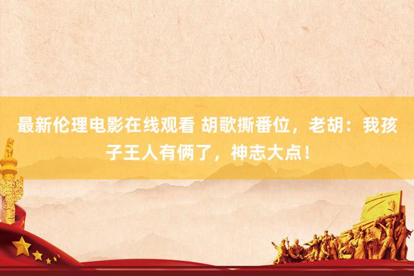 最新伦理电影在线观看 胡歌撕番位，老胡：我孩子王人有俩了，神志大点！