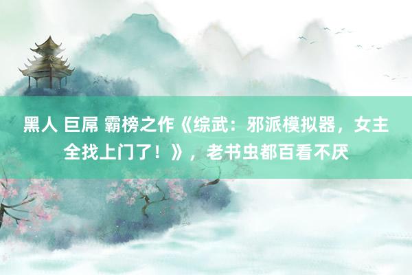 黑人 巨屌 霸榜之作《综武：邪派模拟器，女主全找上门了！》，老书虫都百看不厌