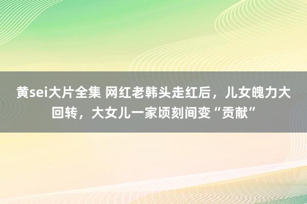 黄sei大片全集 网红老韩头走红后，儿女魄力大回转，大女儿一家顷刻间变“贡献”