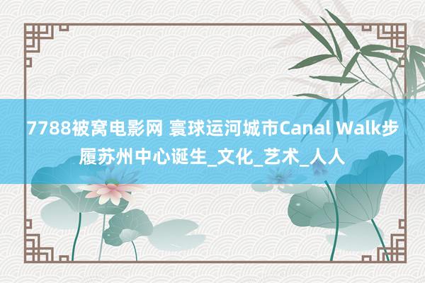 7788被窝电影网 寰球运河城市Canal Walk步履苏州中心诞生_文化_艺术_人人