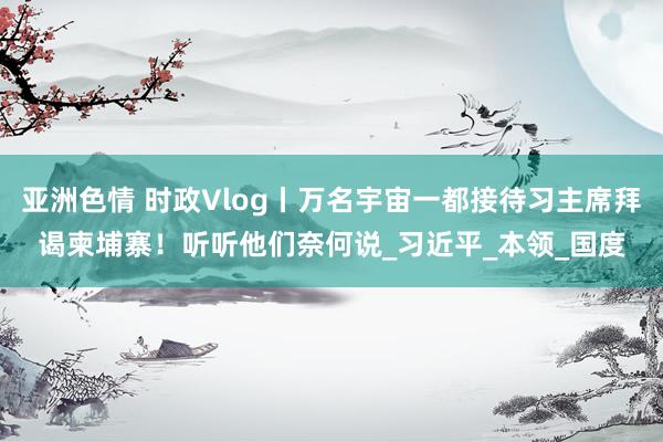 亚洲色情 时政Vlog丨万名宇宙一都接待习主席拜谒柬埔寨！听听他们奈何说_习近平_本领_国度