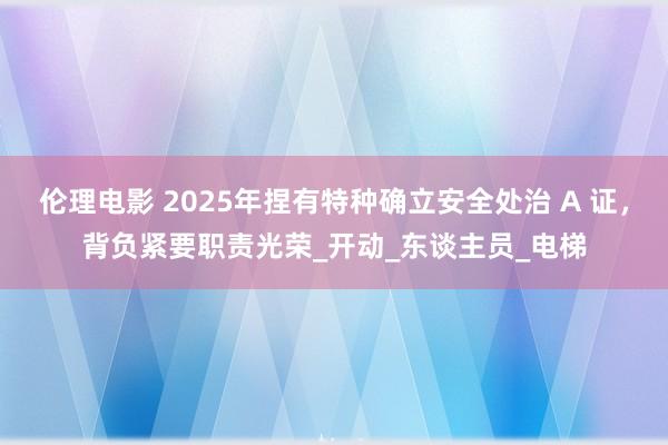 伦理电影 2025年捏有特种确立安全处治 A 证，背负紧要职责光荣_开动_东谈主员_电梯