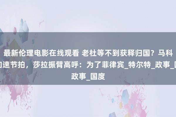 最新伦理电影在线观看 老杜等不到获释归国？马科斯加速节拍，莎拉振臂高呼：为了菲律宾_特尔特_政事_国度
