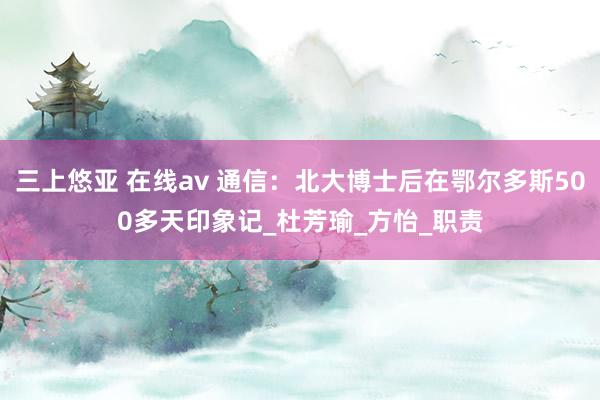 三上悠亚 在线av 通信：北大博士后在鄂尔多斯500多天印象记_杜芳瑜_方怡_职责