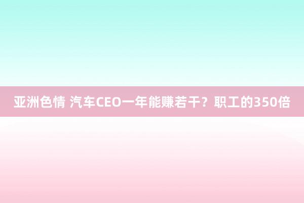 亚洲色情 汽车CEO一年能赚若干？职工的350倍