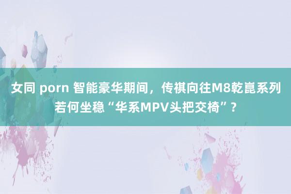 女同 porn 智能豪华期间，传祺向往M8乾崑系列若何坐稳“华系MPV头把交椅”？