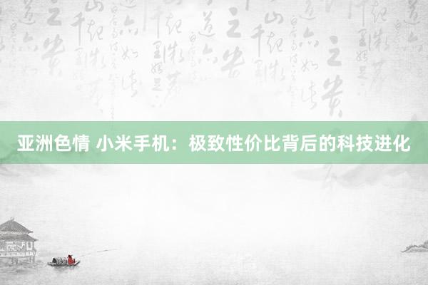 亚洲色情 小米手机：极致性价比背后的科技进化