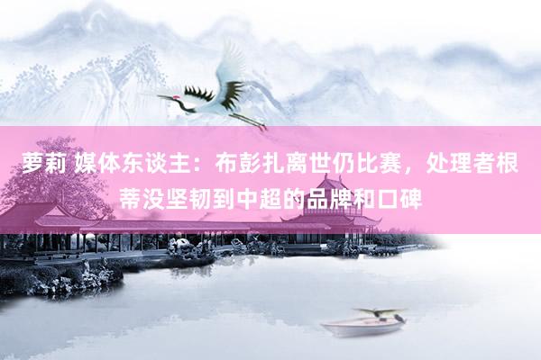 萝莉 媒体东谈主：布彭扎离世仍比赛，处理者根蒂没坚韧到中超的品牌和口碑