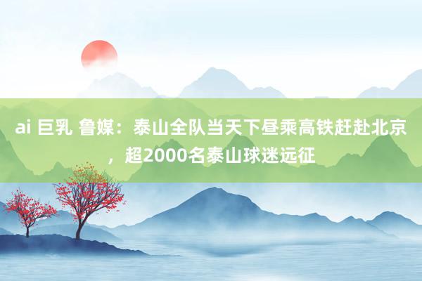 ai 巨乳 鲁媒：泰山全队当天下昼乘高铁赶赴北京，超2000名泰山球迷远征