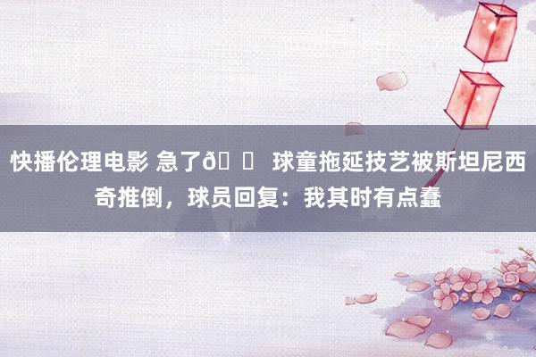 快播伦理电影 急了😠球童拖延技艺被斯坦尼西奇推倒，球员回复：我其时有点蠢