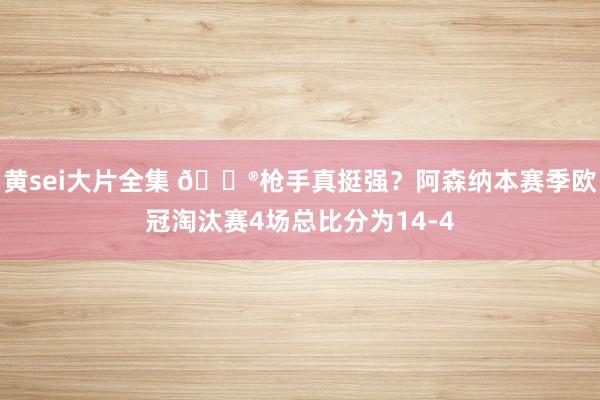 黄sei大片全集 😮枪手真挺强？阿森纳本赛季欧冠淘汰赛4场总比分为14-4