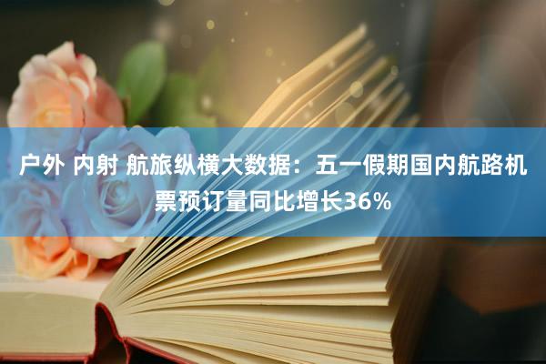 户外 内射 航旅纵横大数据：五一假期国内航路机票预订量同比增长36%