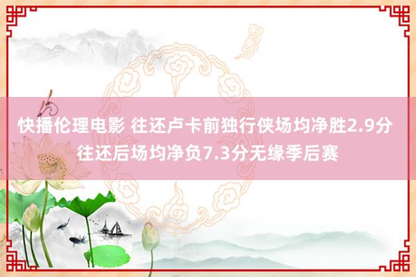 快播伦理电影 往还卢卡前独行侠场均净胜2.9分 往还后场均净负7.3分无缘季后赛