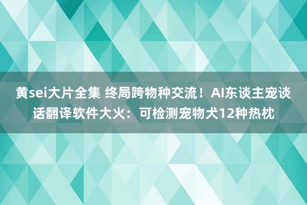 黄sei大片全集 终局跨物种交流！AI东谈主宠谈话翻译软件大火：可检测宠物犬12种热枕
