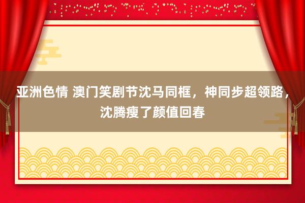 亚洲色情 澳门笑剧节沈马同框，神同步超领路，沈腾瘦了颜值回春