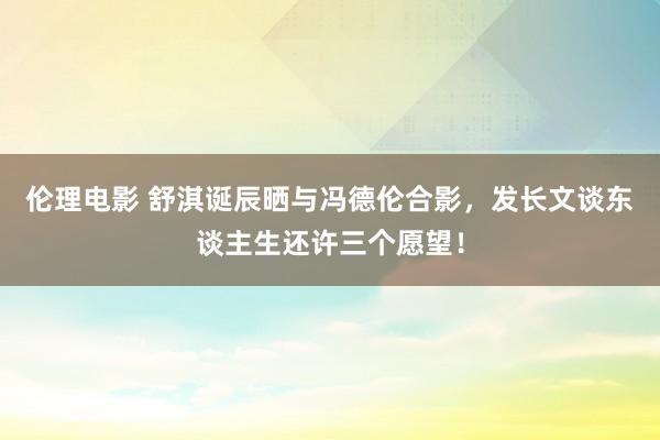 伦理电影 舒淇诞辰晒与冯德伦合影，发长文谈东谈主生还许三个愿望！