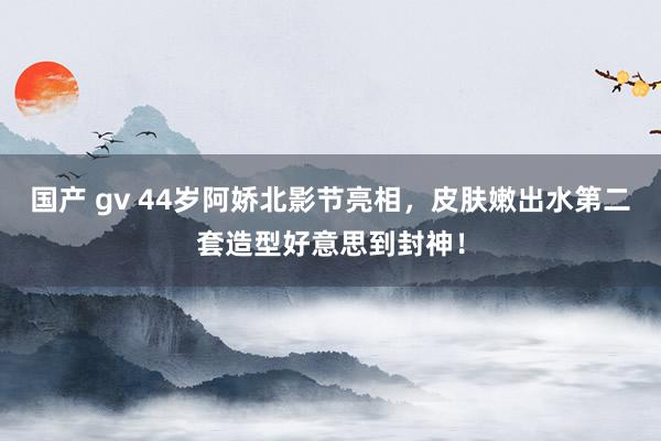 国产 gv 44岁阿娇北影节亮相，皮肤嫩出水第二套造型好意思到封神！
