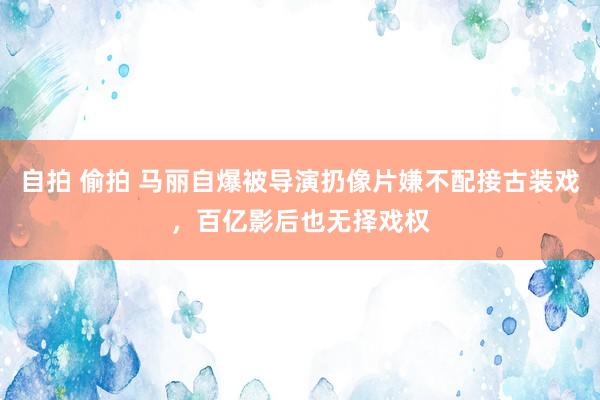 自拍 偷拍 马丽自爆被导演扔像片嫌不配接古装戏，百亿影后也无择戏权