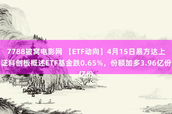 7788被窝电影网 【ETF动向】4月15日易方达上证科创板概述ETF基金跌0.65%，份额加多3.96亿份
