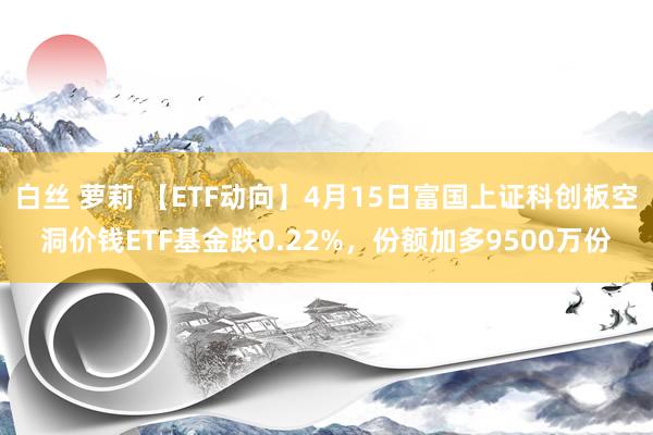 白丝 萝莉 【ETF动向】4月15日富国上证科创板空洞价钱ETF基金跌0.22%，份额加多9500万份