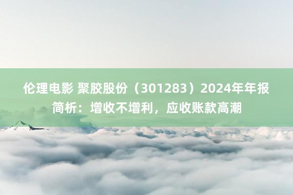 伦理电影 聚胶股份（301283）2024年年报简析：增收不增利，应收账款高潮