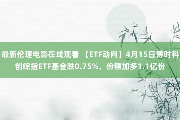 最新伦理电影在线观看 【ETF动向】4月15日博时科创综指ETF基金跌0.75%，份额加多1.1亿份