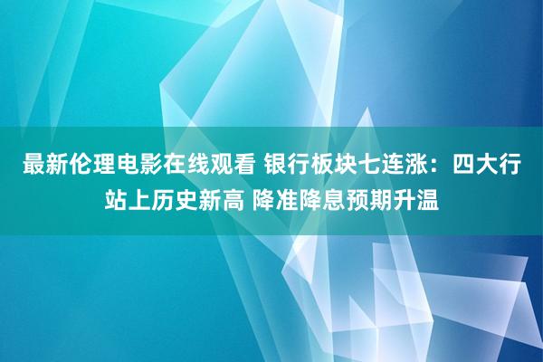 最新伦理电影在线观看 银行板块七连涨：四大行站上历史新高 降准降息预期升温