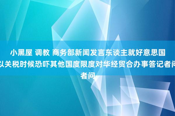 小黑屋 调教 商务部新闻发言东谈主就好意思国以关税时候恐吓其他国度限度对华经贸合办事答记者问
