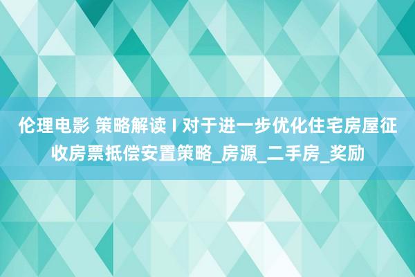 伦理电影 策略解读 I 对于进一步优化住宅房屋征收房票抵偿安置策略_房源_二手房_奖励