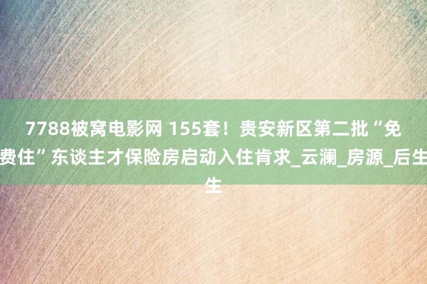 7788被窝电影网 155套！贵安新区第二批“免费住”东谈主才保险房启动入住肯求_云澜_房源_后生