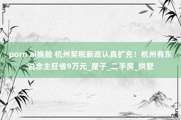 porn ai换脸 杭州契税新政认真扩充！杭州有东说念主狂省9万元_屋子_二手房_拱墅