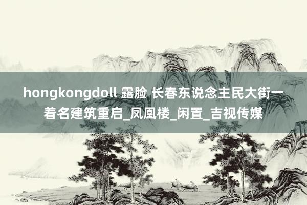 hongkongdoll 露脸 长春东说念主民大街一着名建筑重启_凤凰楼_闲置_吉视传媒