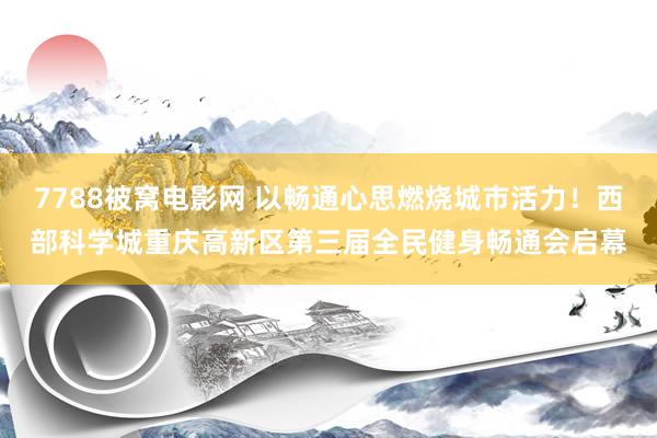 7788被窝电影网 以畅通心思燃烧城市活力！西部科学城重庆高新区第三届全民健身畅通会启幕