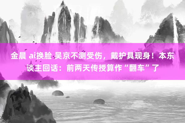 金晨 ai换脸 吴京不测受伤，戴护具现身！本东谈主回话：前两天传授算作“翻车”了