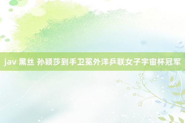 jav 黑丝 孙颖莎到手卫冕外洋乒联女子宇宙杯冠军