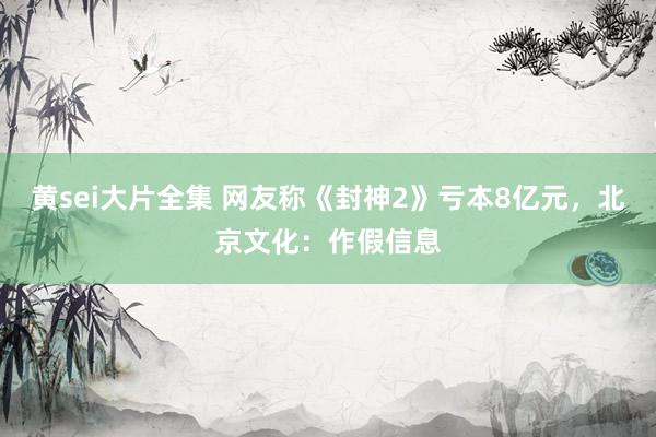 黄sei大片全集 网友称《封神2》亏本8亿元，北京文化：作假信息