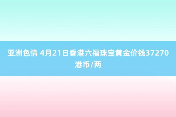 亚洲色情 4月21日香港六福珠宝黄金价钱37270港币/两