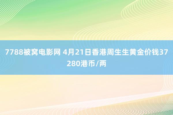 7788被窝电影网 4月21日香港周生生黄金价钱37280港币/两