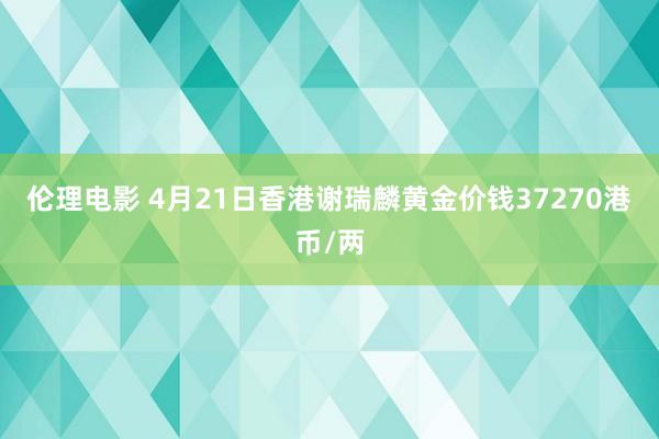 伦理电影 4月21日香港谢瑞麟黄金价钱37270港币/两