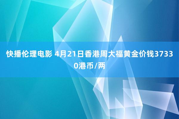 快播伦理电影 4月21日香港周大福黄金价钱37330港币/两