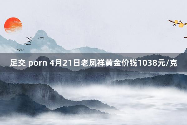 足交 porn 4月21日老凤祥黄金价钱1038元/克