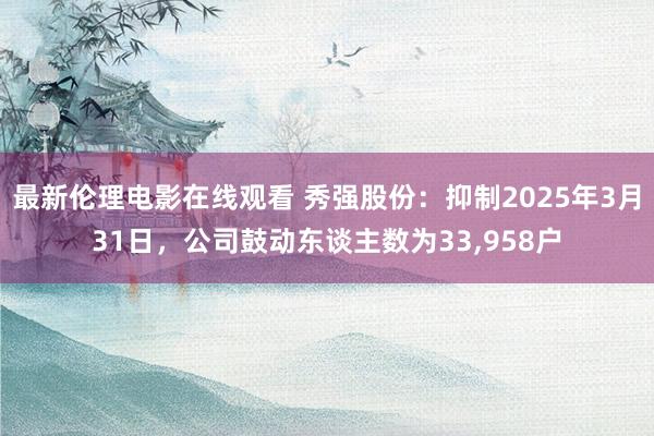 最新伦理电影在线观看 秀强股份：抑制2025年3月31日，公司鼓动东谈主数为33，958户